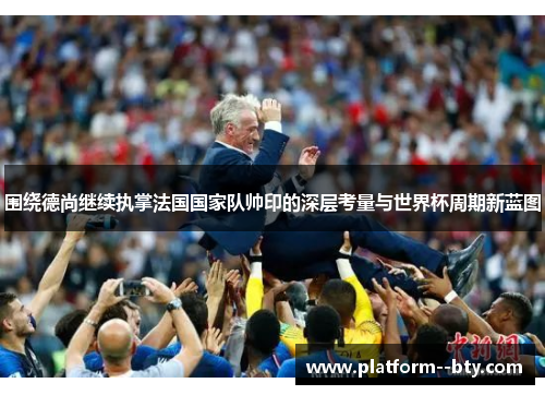 围绕德尚继续执掌法国国家队帅印的深层考量与世界杯周期新蓝图 围绕德尚继续执掌法国国家队帅印的深层考量与世界杯周期新蓝图