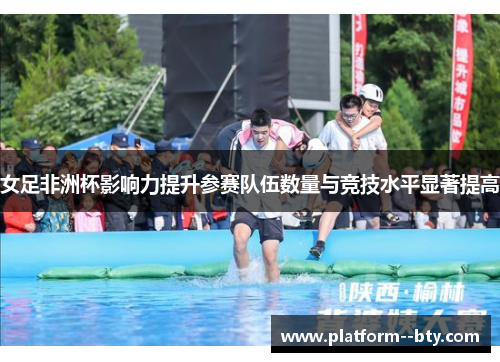 女足非洲杯影响力提升参赛队伍数量与竞技水平显著提高 女足非洲杯影响力提升参赛队伍数量与竞技水平显著提高